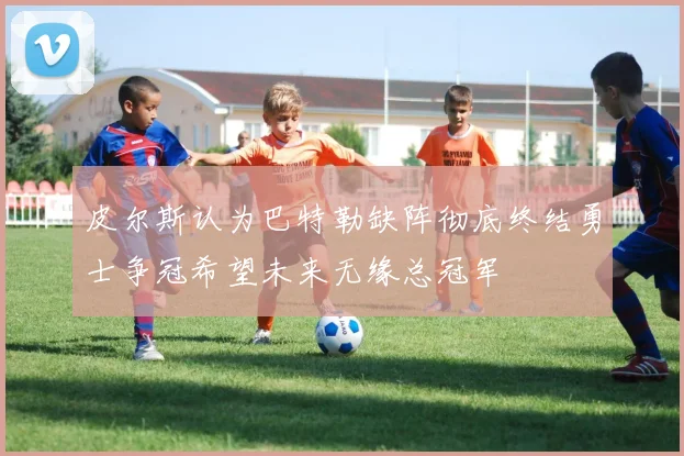 皮尔斯认为巴特勒缺阵彻底终结勇士争冠希望未来无缘总冠军