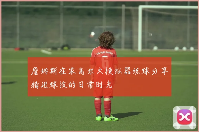 詹姆斯在家高尔夫模拟器练球分享精进球技的日常时光