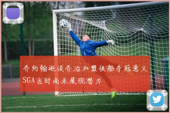 乔约翰逊谈乔治加盟快船夺冠意义SGA当时尚未展现潜力