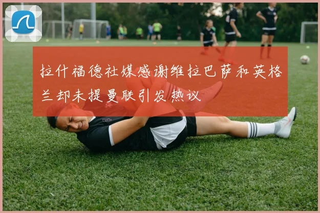 拉什福德社媒感谢维拉巴萨和英格兰却未提曼联引发热议
