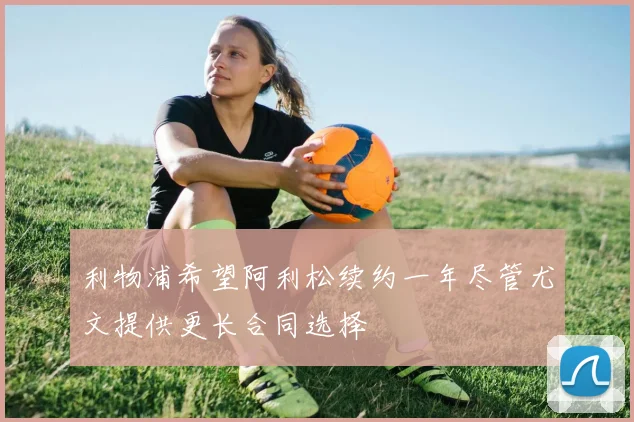 利物浦希望阿利松续约一年尽管尤文提供更长合同选择
