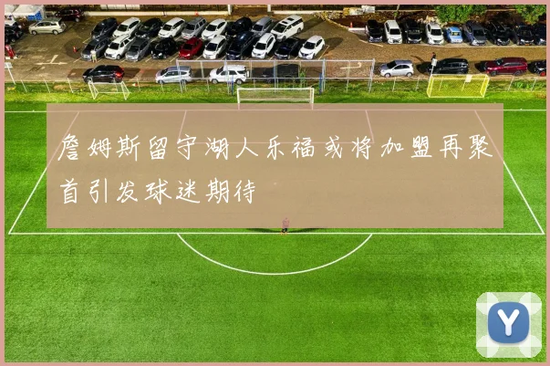 詹姆斯留守湖人乐福或将加盟再聚首引发球迷期待
