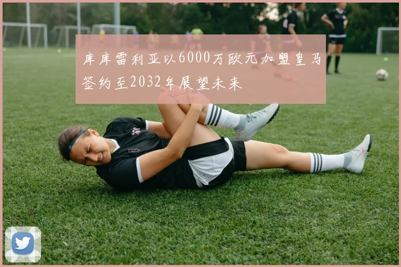 库库雷利亚以6000万欧元加盟皇马签约至2032年展望未来