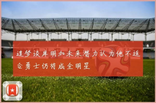 追梦谈库明加未来潜力认为他不适合勇士仍将成全明星