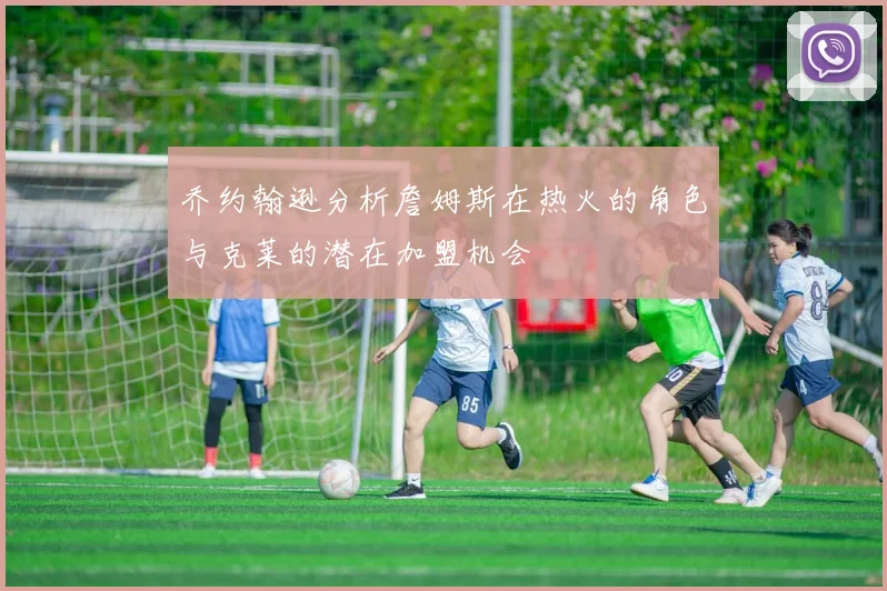 乔约翰逊分析詹姆斯在热火的角色与克莱的潜在加盟机会
