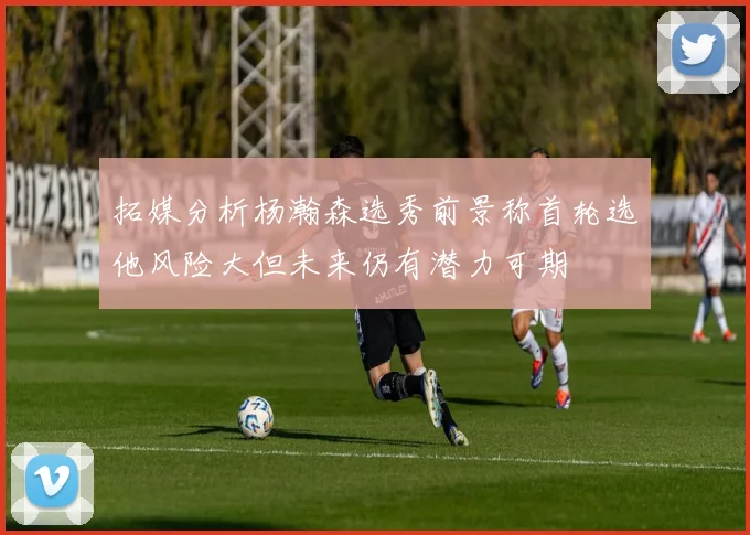 拓媒分析杨瀚森选秀前景称首轮选他风险大但未来仍有潜力可期