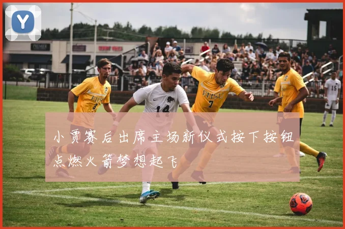 小贾赛后出席主场新仪式按下按钮点燃火箭梦想起飞
