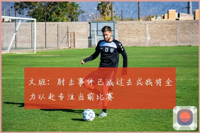 文班：肘击事件已成过去式我将全力以赴专注当前比赛