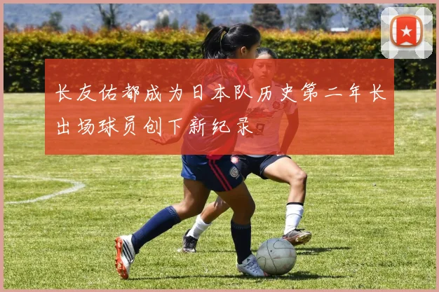 长友佑都成为日本队历史第二年长出场球员创下新纪录